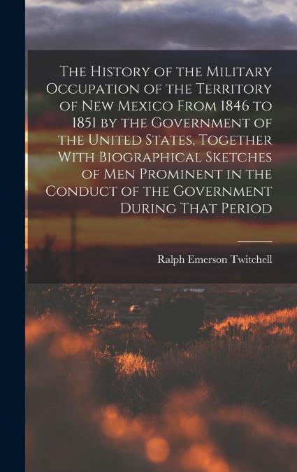 The History of the Military Occupation of the Territory of New Mexico From 1846 to 1851 by the Government of the United States, Together With Biographical Sketches of men Prominent in the Conduct of t