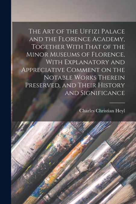 The art of the Uffizi Palace and the Florence Academy, Together With That of the Minor Museums of Florence, With Explanatory and Appreciative Comment on the Notable Works Therein Preserved, and Their 