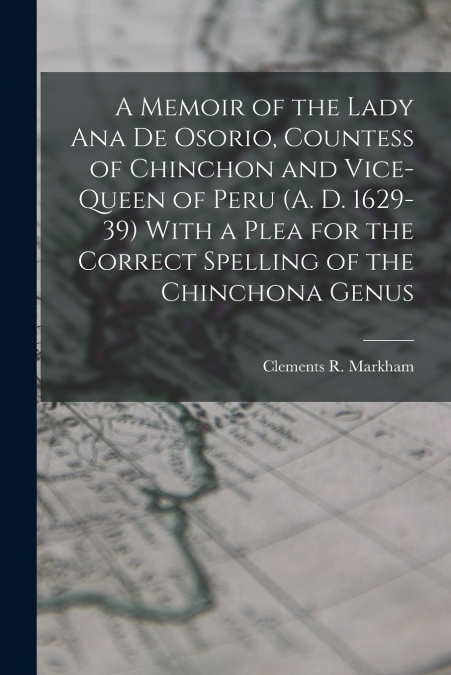 A Memoir of the Lady Ana de Osorio, Countess of Chinchon and Vice-queen of Peru (A. D. 1629-39) With a Plea for the Correct Spelling of the Chinchona Genus