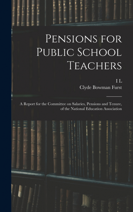 Pensions for Public School Teachers; a Report for the Committee on Salaries, Pensions and Tenure, of the National Education Association