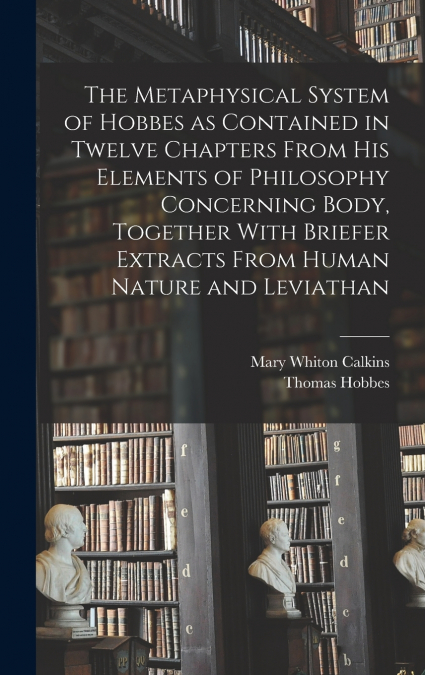 The Metaphysical System of Hobbes as Contained in Twelve Chapters From his Elements of Philosophy Concerning Body, Together With Briefer Extracts From Human Nature and Leviathan