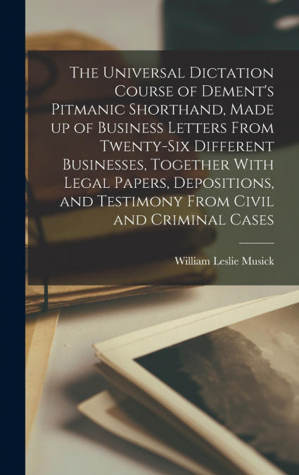 The Universal Dictation Course of Dement’s Pitmanic Shorthand, Made up of Business Letters From Twenty-six Different Businesses, Together With Legal Papers, Depositions, and Testimony From Civil and C