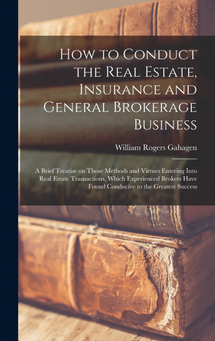 How to Conduct the Real Estate, Insurance and General Brokerage Business; a Brief Treatise on Those Methods and Virtues Entering Into Real Estate Transactions, Which Experienced Brokers Have Found Con