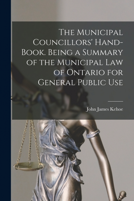 The Municipal Councillors’ Hand-book. Being a Summary of the Municipal law of Ontario for General Public Use