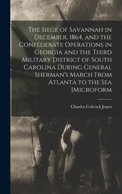 The Siege of Savannah in December, 1864, and the Confederate Operations in Georgia and the Third Military District of South Carolina During General Sherman’s March From Atlanta to the sea [microform