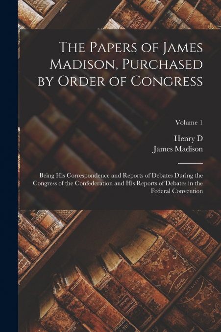 The Papers of James Madison, Purchased by Order of Congress; Being his Correspondence and Reports of Debates During the Congress of the Confederation and his Reports of Debates in the Federal Conventi