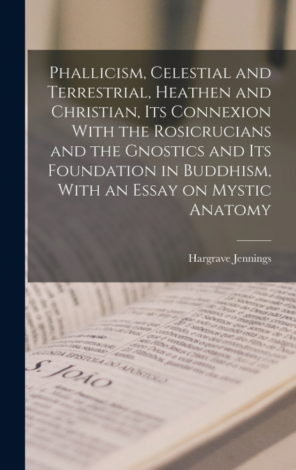 Phallicism, Celestial and Terrestrial, Heathen and Christian, its Connexion With the Rosicrucians and the Gnostics and its Foundation in Buddhism, With an Essay on Mystic Anatomy