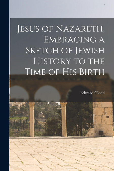 Jesus of Nazareth, Embracing a Sketch of Jewish History to the Time of his Birth