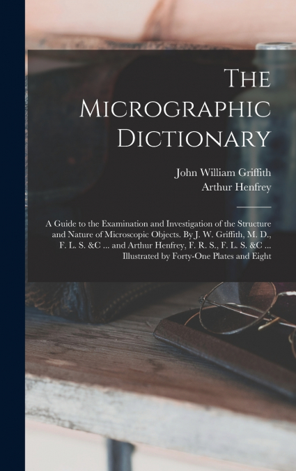 The Micrographic Dictionary; a Guide to the Examination and Investigation of the Structure and Nature of Microscopic Objects. By J. W. Griffith, M. D., F. L. S. &c ... and Arthur Henfrey, F. R. S., F.