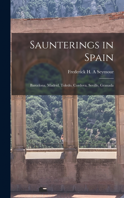 Saunterings in Spain; Barcelona, Madrid, Toledo, Cordova, Seville, Granada