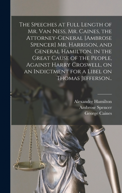 The Speeches at Full Length of Mr. Van Ness, Mr. Caines, the Attorney-general [Ambrose Spencer] Mr. Harrison, and General Hamilton, in the Great Cause of the People, Against Harry Croswell, on an Indi