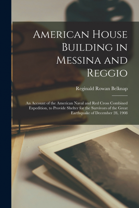 American House Building in Messina and Reggio; an Account of the American Naval and Red Cross Combined Expedition, to Provide Shelter for the Survivors of the Great Earthquake of December 28, 1908