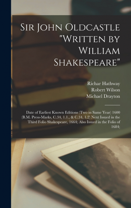 Sir John Oldcastle 'written by William Shakespeare'; Date of Earliest Known Editions (two in Same Year) 1600 (B.M. Press-marks, C.34, 1.1., & C.34, 1.2) Next Issued in the Third Folio Shakespeare, 166