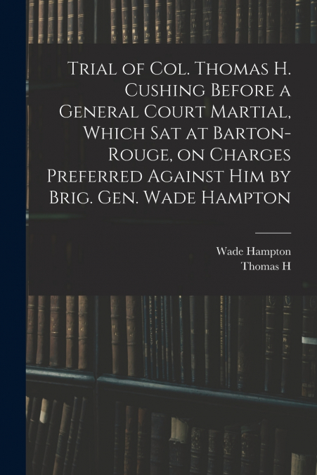 Trial of Col. Thomas H. Cushing Before a General Court Martial, Which sat at Barton-Rouge, on Charges Preferred Against him by Brig. Gen. Wade Hampton