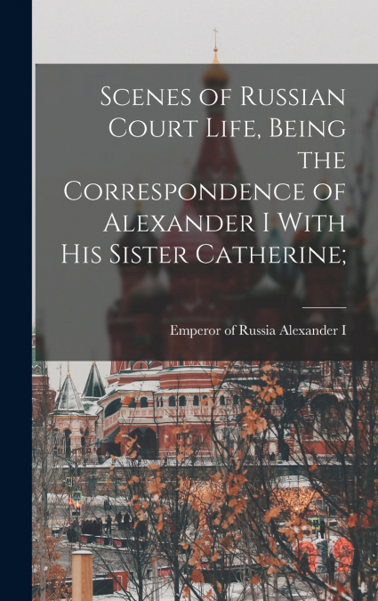 Scenes of Russian Court Life, Being the Correspondence of Alexander I With his Sister Catherine;