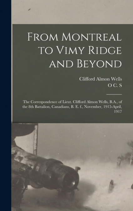 From Montreal to Vimy Ridge and Beyond; the Correspondence of Lieut. Clifford Almon Wells, B.A., of the 8th Battalion, Canadians, B. e. f., November, 1915-April, 1917