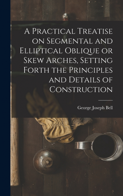 A Practical Treatise on Segmental and Elliptical Oblique or Skew Arches, Setting Forth the Principles and Details of Construction