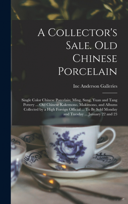 A Collector’s Sale. Old Chinese Porcelain; Single Color Chinese Porcelain; Ming, Sung, Yuan and Tang Pottery ... old Chinese Kakemono, Makimono, and Albums Collected by a High Foreign Official ... To 