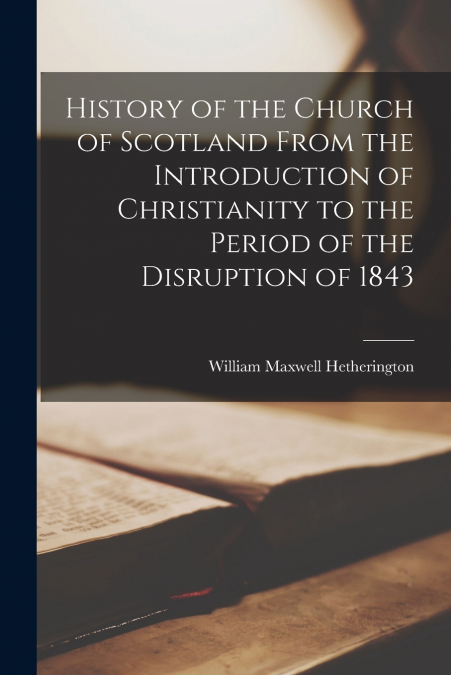 History of the Church of Scotland From the Introduction of Christianity to the Period of the Disruption of 1843