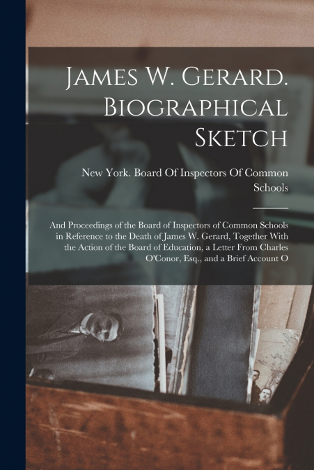 James W. Gerard. Biographical Sketch; and Proceedings of the Board of Inspectors of Common Schools in Reference to the Death of James W. Gerard, Together With the Action of the Board of Education, a L