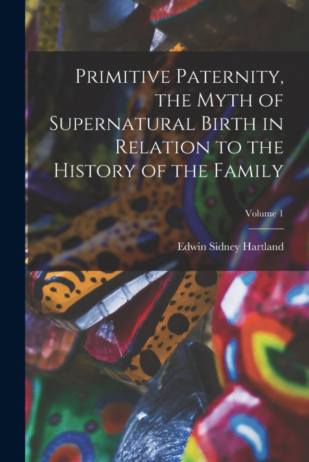Primitive Paternity, the Myth of Supernatural Birth in Relation to the History of the Family; Volume 1