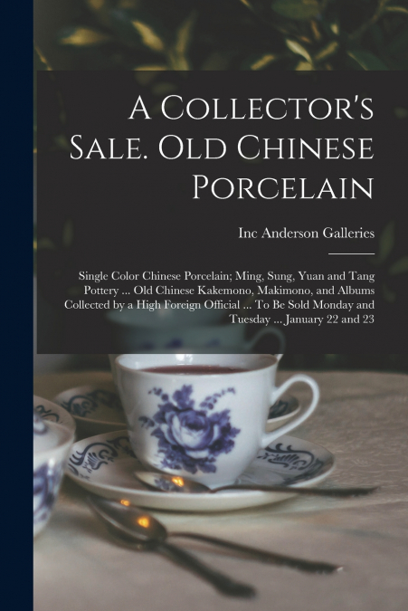 A Collector’s Sale. Old Chinese Porcelain; Single Color Chinese Porcelain; Ming, Sung, Yuan and Tang Pottery ... old Chinese Kakemono, Makimono, and Albums Collected by a High Foreign Official ... To 