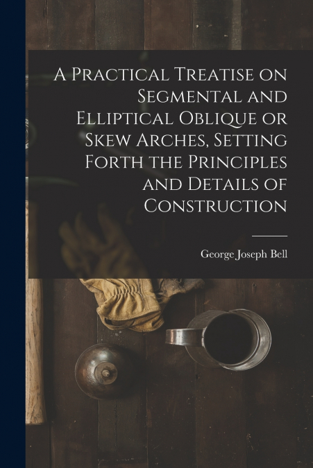 A Practical Treatise on Segmental and Elliptical Oblique or Skew Arches, Setting Forth the Principles and Details of Construction