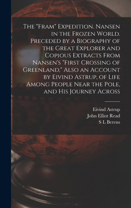 The 'Fram' Expedition. Nansen in the Frozen World. Preceded by a Biography of the Great Explorer and Copious Extracts From Nansen’s 'First Crossing of Greenland,' Also an Account by Eivind Astrup, of 