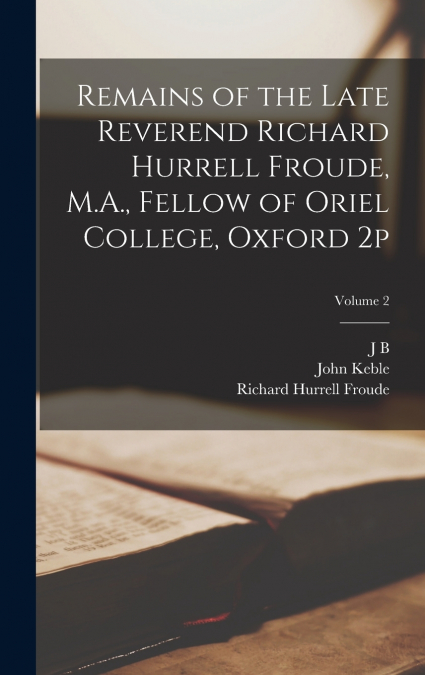 Remains of the Late Reverend Richard Hurrell Froude, M.A., Fellow of Oriel College, Oxford 2p; Volume 2