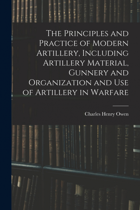 The Principles and Practice of Modern Artillery, Including Artillery Material, Gunnery and Organization and use of Artillery in Warfare