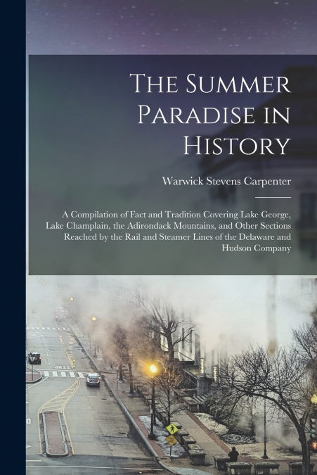 The Summer Paradise in History; a Compilation of Fact and Tradition Covering Lake George, Lake Champlain, the Adirondack Mountains, and Other Sections Reached by the Rail and Steamer Lines of the Dela