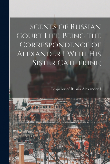 Scenes of Russian Court Life, Being the Correspondence of Alexander I With his Sister Catherine;