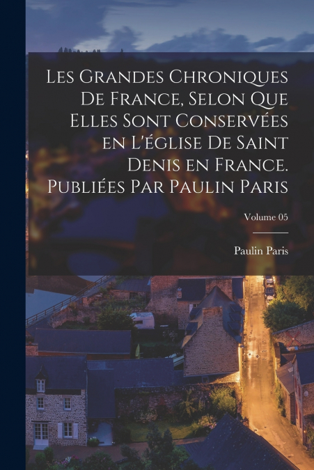 Les grandes chroniques de France, selon que elles sont conservées en l’église de Saint Denis en France. Publiées par Paulin Paris; Volume 05