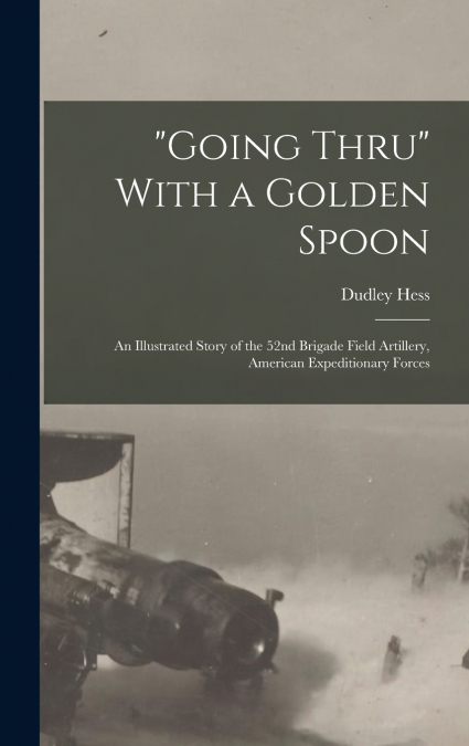 'Going Thru' With a Golden Spoon; an Illustrated Story of the 52nd Brigade Field Artillery, American Expeditionary Forces