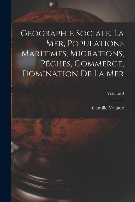 Géographie sociale. La mer, populations maritimes, migrations, pêches, commerce, domination de la mer; Volume 3