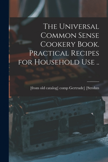 The Universal Common Sense Cookery Book. Practical Recipes for Household use ..