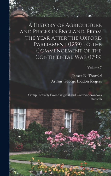 A History of Agriculture and Prices in England, From the Year After the Oxford Parliament (1259) to the Commencement of the Continental war (1793); Comp. Entirely From Original and Contemporaneous Rec