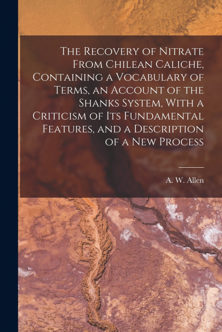The Recovery of Nitrate From Chilean Caliche, Containing a Vocabulary of Terms, an Account of the Shanks System, With a Criticism of its Fundamental Features, and a Description of a new Process