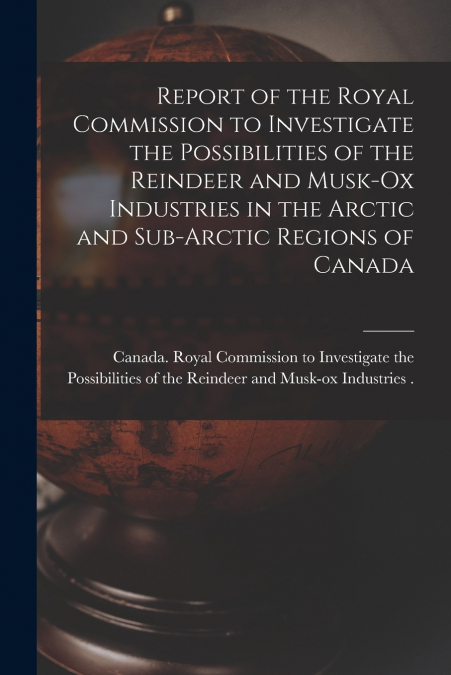 Report of the Royal Commission to Investigate the Possibilities of the Reindeer and Musk-ox Industries in the Arctic and Sub-Arctic Regions of Canada
