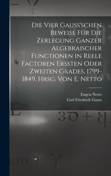 Die vier Gauss’schen Beweise für die Zerlegung ganzer algebraischer Functionen in reele Factoren erssten oder zweiten Grades, 1799-1849. Hrsg. von E. Netto