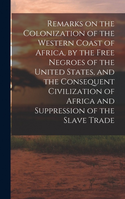 Remarks on the Colonization of the Western Coast of Africa, by the Free Negroes of the United States, and the Consequent Civilization of Africa and Suppression of the Slave Trade