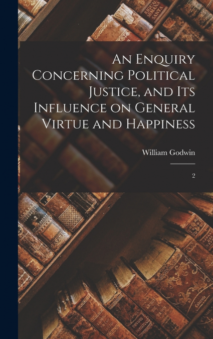An Enquiry Concerning Political Justice, and its Influence on General Virtue and Happiness