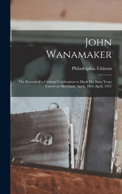 John Wanamaker; the Record of a Citizens’ Celebration to Mark his Sixty Years Career as Merchant, April, 1861-April, 1921
