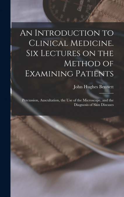 An Introduction to Clinical Medicine. Six Lectures on the Method of Examining Patients; Percussion, Auscultation, the use of the Microscope, and the Diagnosis of Skin Diseases