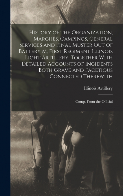 History of the Organization, Marches, Campings, General Services and Final Muster out of Battery M, First Regiment Illinois Light Artillery, Together With Detailed Accounts of Incidents Both Grave and