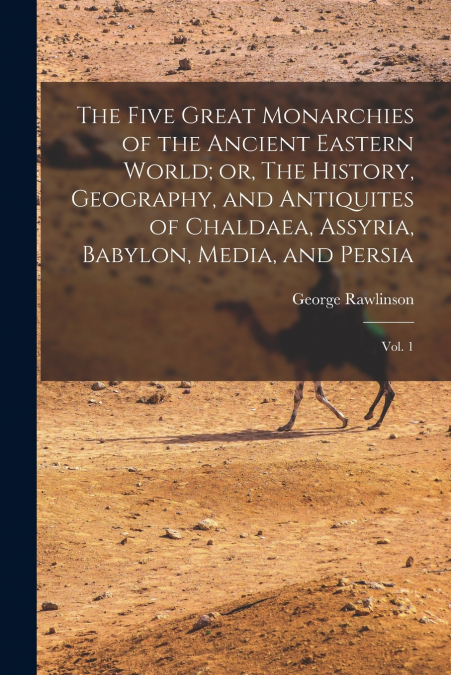 The Five Great Monarchies of the Ancient Eastern World; or, The History, Geography, and Antiquites of Chaldaea, Assyria, Babylon, Media, and Persia