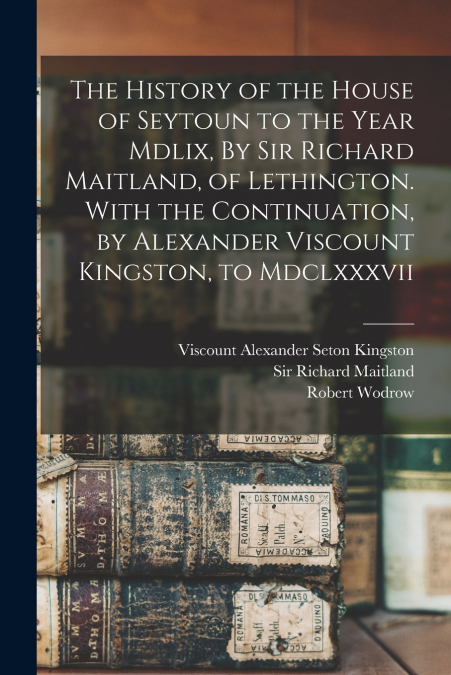 The History of the House of Seytoun to the Year Mdlix, By Sir Richard Maitland, of Lethington. With the Continuation, by Alexander Viscount Kingston, to Mdclxxxvii