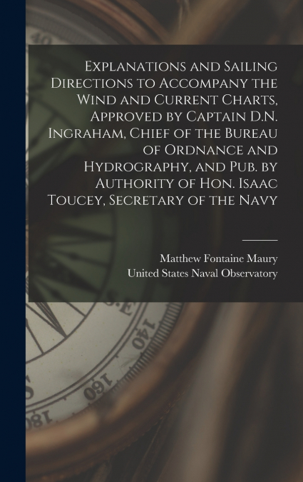Explanations and Sailing Directions to Accompany the Wind and Current Charts, Approved by Captain D.N. Ingraham, Chief of the Bureau of Ordnance and Hydrography, and pub. by Authority of Hon. Isaac To