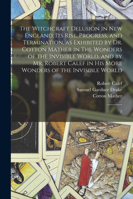 The Witchcraft Delusion in New England; its Rise, Progress, and Termination, as Exhibited by Dr. Cotton Mather in The Wonders of the Invisible World, and by Mr. Robert Calef in his More Wonders of the