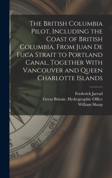 The British Columbia Pilot, Including the Coast of British Columbia, From Juan de Fuca Strait to Portland Canal, Together With Vancouver and Queen Charlotte Islands